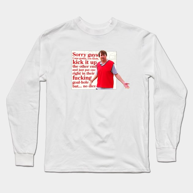 Sorry guys, I was gonna, you, kick it up the other end and just put one right in their fucking goal-hole but... no dice Long Sleeve T-Shirt by BobbyShaftoe